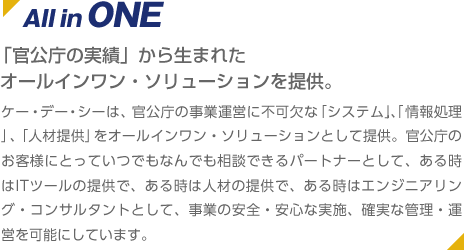 All inONE 「官公庁の実績」から生まれた
 オールインワン・ソリューションを提供。 ケー・デー・シーは、官公庁の事業運営に不可欠な「システム」,、「情報処理」、「人材提供」をオールインワン・ソリューションとして提供。官公庁のお客様にとっていつでもなんでも相談できるパートナーとして、ある時はITツールの提供で、ある時は人材の提供で、ある時はエンジニアリング・コンサルタントとして、事業の安全・安心な実施、確実な管理・運営を可能にしています。