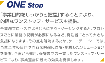 ONE Stop 「事業目的をしっかりと把握」することにより、的確なワンストップ・サービスを提供。 各業務プロセスでばらばらにアウトソーシングすると、プロセスごとに業務の説明が必要になるなど、発注者にとって大きな負担になります。その点を解消するため、ケー・デー・シーでは、事業全体の目的や内容を的確に理解・把握したソリューションを提案。企画から運用、保守までの一貫したワンストップ・サービスにより、事業運営に最大の効果を発揮します。